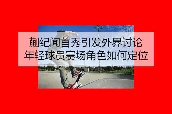蒯纪闻首秀引发外界讨论 年轻球员赛场角色如何定位